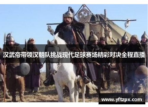汉武帝带领汉朝队挑战现代足球赛场精彩对决全程直播